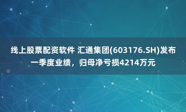 线上股票配资软件 汇通集团(603176.SH)发布一季度业绩，归母净亏损4214万元