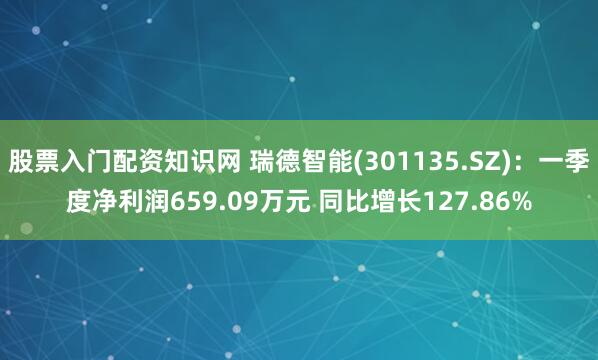 股票入门配资知识网 瑞德智能(301135.SZ)：一季度净利润659.09万元 同比增长127.86%
