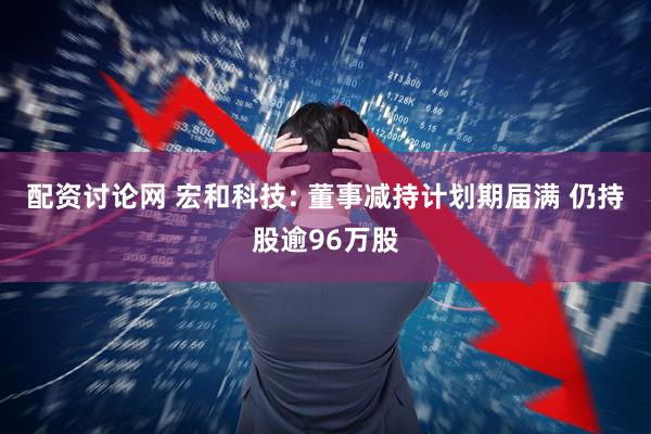 配资讨论网 宏和科技: 董事减持计划期届满 仍持股逾96万股