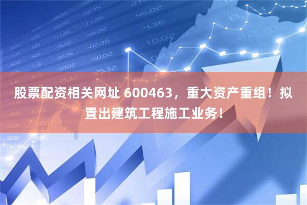 股票配资相关网址 600463，重大资产重组！拟置出建筑工程施工业务！