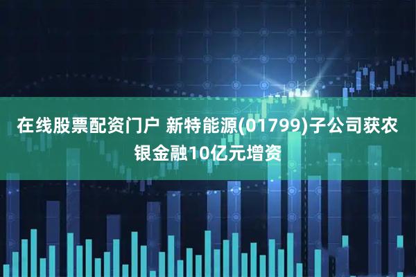 在线股票配资门户 新特能源(01799)子公司获农银金融10亿元增资