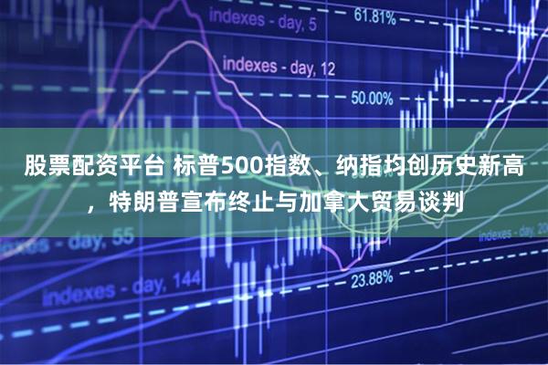 股票配资平台 标普500指数、纳指均创历史新高，特朗普宣布终止与加拿大贸易谈判
