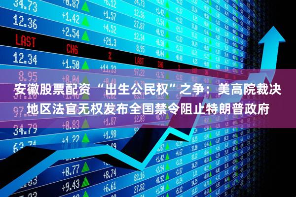 安徽股票配资 “出生公民权”之争：美高院裁决地区法官无权发布全国禁令阻止特朗普政府