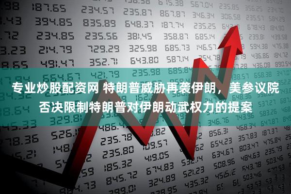 专业炒股配资网 特朗普威胁再袭伊朗，美参议院否决限制特朗普对伊朗动武权力的提案
