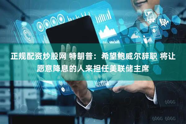 正规配资炒股网 特朗普：希望鲍威尔辞职 将让愿意降息的人来担任美联储主席