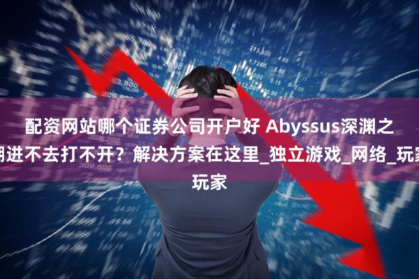 配资网站哪个证券公司开户好 Abyssus深渊之潮进不去打不开？解决方案在这里_独立游戏_网络_玩家