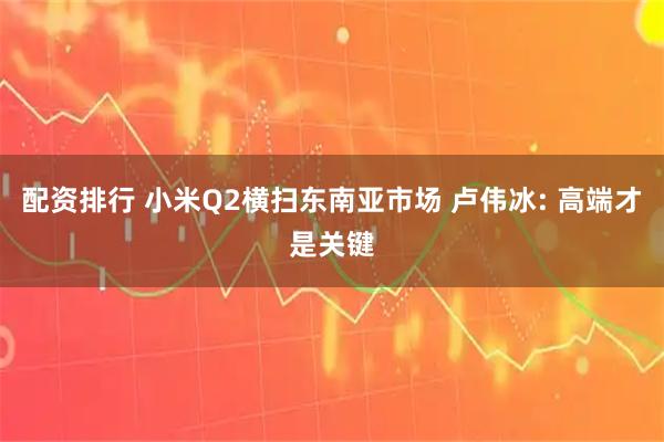 配资排行 小米Q2横扫东南亚市场 卢伟冰: 高端才是关键